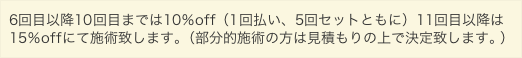 6回目以降10回目までは10%off(1回払い、5回セットともに)11回目以降は15%offにて施術致します。
(部分的施術の方は見積もりの上で決定致します。)